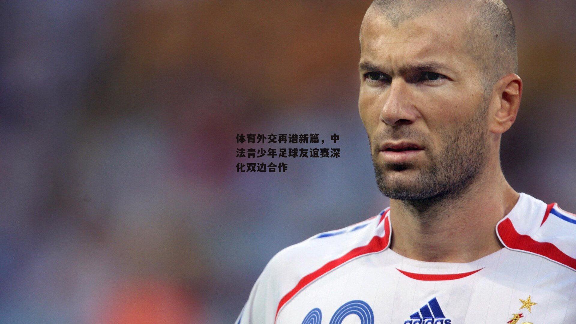 体育外交再谱新篇，中法青少年足球友谊赛深化双边合作